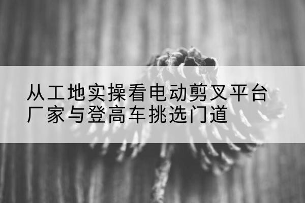 洪雅电动剪叉升降平台厂家-从工地实操看电动剪叉平台厂家与登高车挑选门道