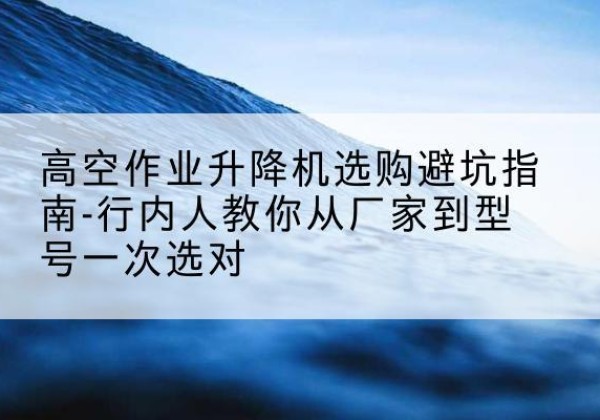 洪雅升降平台厂家-高空作业升降机选购避坑指南-行内人教你从厂家到型号一次选对