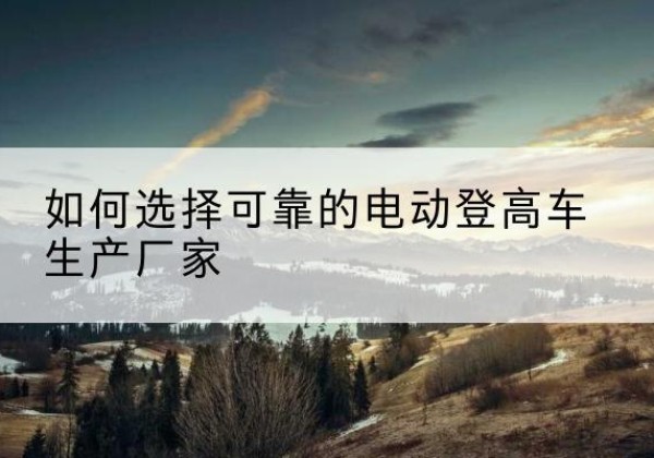 洪雅电动登高车厂家-如何选择可靠的电动登高车生产厂家