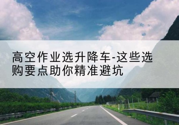 洪雅升降车厂家-高空作业选升降车-这些选购要点助你*避坑