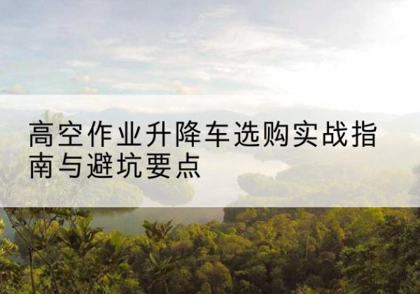 洪雅升降车怎么选-高空作业升降车选购实战指南与避坑要点