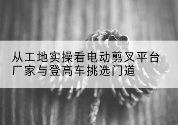 洪雅电动剪叉升降平台厂家-从工地实操看电动剪叉平台厂家与登高车挑选门道